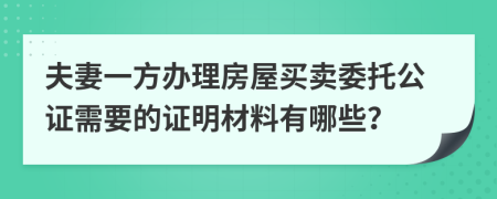 夫妻一方办理房屋买卖委托公证需要的证明材料有哪些？