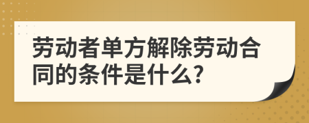 劳动者单方解除劳动合同的条件是什么?