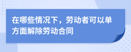 在哪些情况下，劳动者可以单方面解除劳动合同