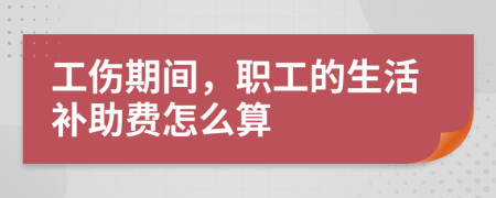 工伤期间，职工的生活补助费怎么算