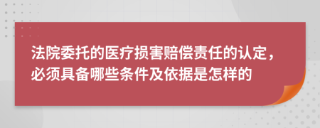 法院委托的医疗损害赔偿责任的认定，必须具备哪些条件及依据是怎样的