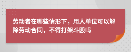 劳动者在哪些情形下，用人单位可以解除劳动合同，不得打架斗殴吗