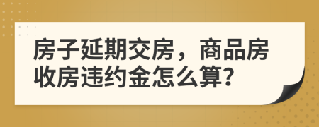 房子延期交房，商品房收房违约金怎么算？