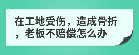 在工地受伤，造成骨折，老板不赔偿怎么办
