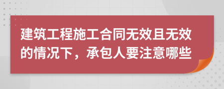 建筑工程施工合同无效且无效的情况下，承包人要注意哪些