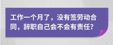 工作一个月了，没有签劳动合同，辞职自己会不会有责任？