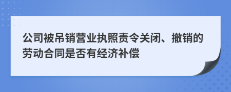 公司被吊销营业执照责令关闭、撤销的劳动合同是否有经济补偿