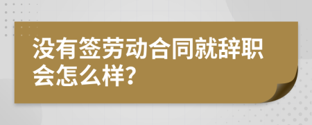 没有签劳动合同就辞职会怎么样？