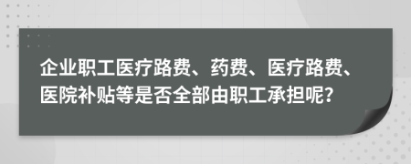 企业职工医疗路费、药费、医疗路费、医院补贴等是否全部由职工承担呢？