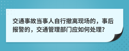 交通事故当事人自行撤离现场的，事后报警的，交通管理部门应如何处理？