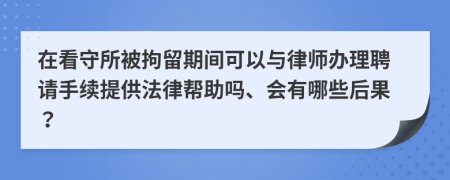 在看守所被拘留期间可以与律师办理聘请手续提供法律帮助吗、会有哪些后果？