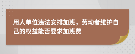 用人单位违法安排加班，劳动者维护自己的权益能否要求加班费