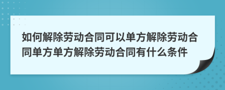 如何解除劳动合同可以单方解除劳动合同单方单方解除劳动合同有什么条件