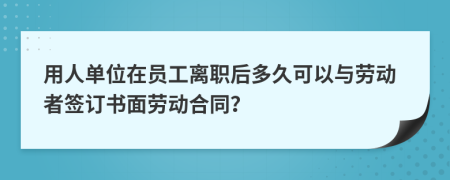 用人单位在员工离职后多久可以与劳动者签订书面劳动合同？