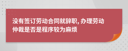 没有签订劳动合同就辞职, 办理劳动仲裁是否是程序较为麻烦