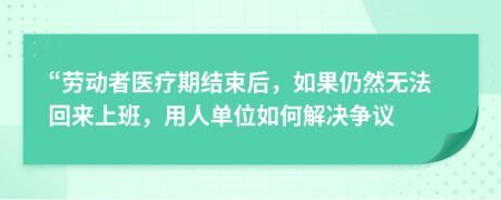 “劳动者医疗期结束后，如果仍然无法回来上班，用人单位如何解决争议