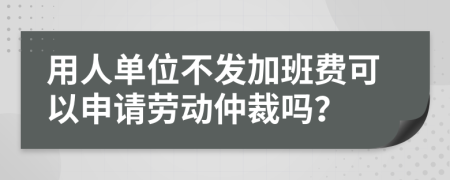 用人单位不发加班费可以申请劳动仲裁吗？