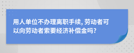 用人单位不办理离职手续, 劳动者可以向劳动者索要经济补偿金吗?
