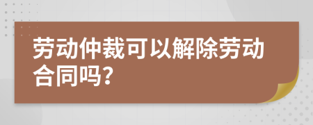 劳动仲裁可以解除劳动合同吗？