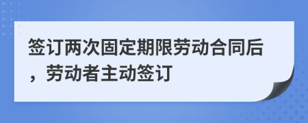 签订两次固定期限劳动合同后，劳动者主动签订