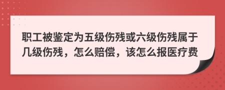 职工被鉴定为五级伤残或六级伤残属于几级伤残，怎么赔偿，该怎么报医疗费