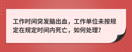 工作时间突发脑出血，工作单位未按规定在规定时间内死亡，如何处理？