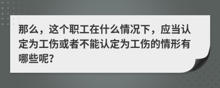 那么，这个职工在什么情况下，应当认定为工伤或者不能认定为工伤的情形有哪些呢？