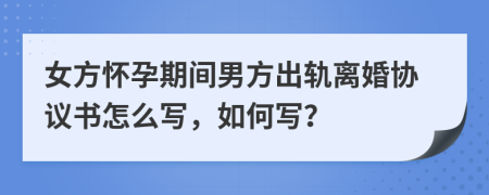 女方怀孕期间男方出轨离婚协议书怎么写，如何写？