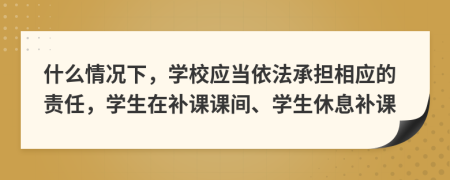 什么情况下，学校应当依法承担相应的责任，学生在补课课间、学生休息补课