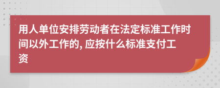 用人单位安排劳动者在法定标准工作时间以外工作的, 应按什么标准支付工资