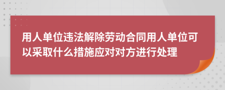 用人单位违法解除劳动合同用人单位可以采取什么措施应对对方进行处理