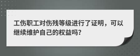 工伤职工对伤残等级进行了证明，可以继续维护自己的权益吗？