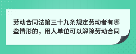 劳动合同法第三十九条规定劳动者有哪些情形的，用人单位可以解除劳动合同