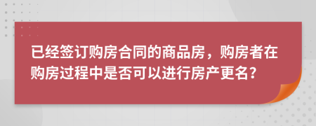 已经签订购房合同的商品房，购房者在购房过程中是否可以进行房产更名？