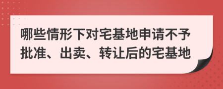 哪些情形下对宅基地申请不予批准、出卖、转让后的宅基地