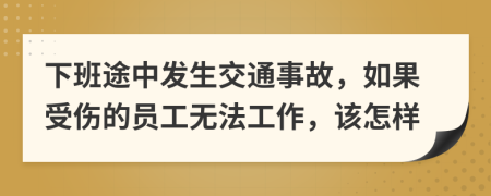 下班途中发生交通事故，如果受伤的员工无法工作，该怎样