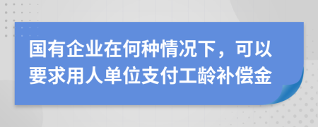 国有企业在何种情况下，可以要求用人单位支付工龄补偿金