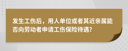 发生工伤后，用人单位或者其近亲属能否向劳动者申请工伤保险待遇？