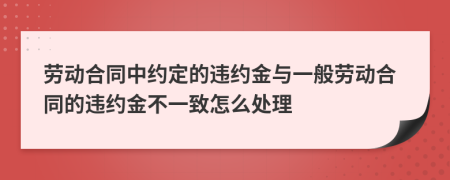 劳动合同中约定的违约金与一般劳动合同的违约金不一致怎么处理