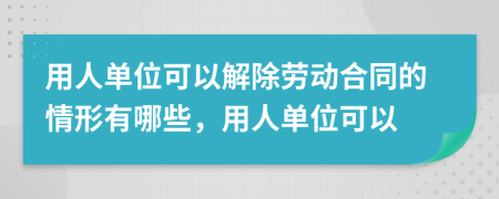 用人单位可以解除劳动合同的情形有哪些，用人单位可以