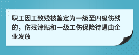 职工因工致残被鉴定为一级至四级伤残的，伤残津贴和一级工伤保险待遇由企业发放