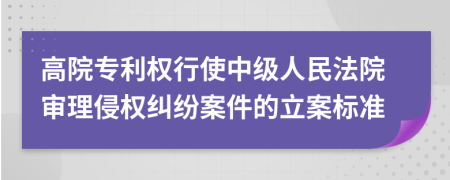 高院专利权行使中级人民法院审理侵权纠纷案件的立案标准