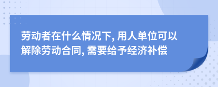 劳动者在什么情况下, 用人单位可以解除劳动合同, 需要给予经济补偿