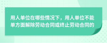 用人单位在哪些情况下，用人单位不能单方面解除劳动合同或终止劳动合同的