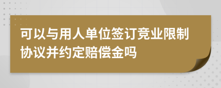 可以与用人单位签订竞业限制协议并约定赔偿金吗