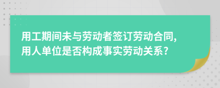 用工期间未与劳动者签订劳动合同, 用人单位是否构成事实劳动关系?