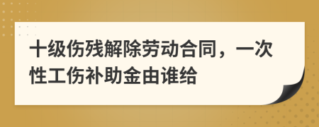 十级伤残解除劳动合同，一次性工伤补助金由谁给