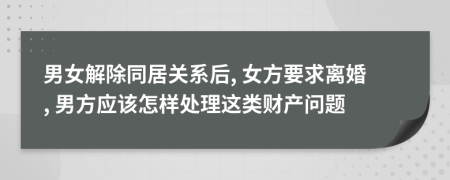 男女解除同居关系后, 女方要求离婚, 男方应该怎样处理这类财产问题