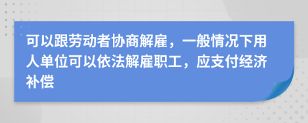 可以跟劳动者协商解雇，一般情况下用人单位可以依法解雇职工，应支付经济补偿