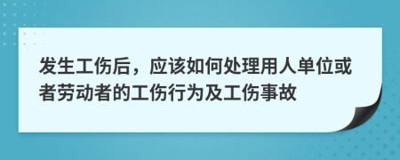 发生工伤后，应该如何处理用人单位或者劳动者的工伤行为及工伤事故